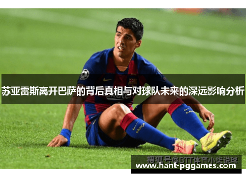 苏亚雷斯离开巴萨的背后真相与对球队未来的深远影响分析